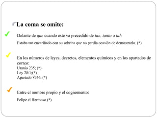 La coma se omite:
✔
✔
✔
Delante de que cuando este va precedido de tan, tanto o tal:
Estaba tan encariñado con su sobrina que no perdía ocasión de demostrarlo. (*)
En los números de leyes, decretos, elementos químicos y en los apartados de
correo:
Uranio 235; (*)
Ley 28/1;(*)
Apartado 8956. (*)
Entre el nombre propio y el cognomento:
Felipe el Hermoso (*)
 