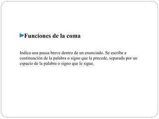 Funciones de la coma
Indica una pausa breve dentro de un enunciado. Se escribe a
continuación de la palabra o signo que la precede, separada por un
espacio de la palabra o signo que le sigue.
 