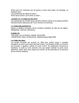 Sirven para unir oraciones que se oponen y sirven para restar: sin embargo, no
obstante, pero…
Las expresiones de enlace de signo =
Sirven para concluir: por lo tanto, es decir…
¿DONDE VA LA COMA DE ENLACE?
Los estudiantes de la ESAP tienen derecho al 60 por ciento en la compra de libros
Asimismo tienen descuento del 10 por ciento en la matrícula.
LA COMA BIBLIOGRÁFICA
Separa el apellido anticipado de los nombres completos en citas pie de página,
bibliografías, nóminas y directorios.
EJEMPLOS:
PAZ DÍAZ, Luis. El Derecho. Bogotá: Temis,2003.
CASAS RUIZ, Pedro. El Romancero. Madrid:Espasa Calpe,2000.
LA COMA DECIMAL
Los países firmantes del acuerdo de 1948 para unificar pesas y medidas
escogieron la coma como signo decimal (3,40%). Los Estados Unidos no firmaron
ese acuerdo y siguieron usando el punto (3.4%). En posteriores reuniones la
Academia no quitó la como decimal, sino que acepto también el punto como
alternativa valida. Esta coma separa los enteros de los decimales en la escritura
de los números arábicos.
 