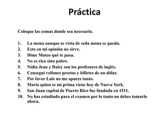 Práctica
Coloque las comas donde sea necesario.
1. La mona aunque se vista de seda mona se queda.
2. Esto en mi opinión no sirve.
3. Dime Mateo qué te pasa.
4. No es rico sino pobre.
5. Nidia Jean y Daisy son los profesores de inglés.
6. Conseguí vellones pesetas y billetes de un dólar.
7. Por favor Luis no me apures tanto.
8. María quien es mi prima viene hoy de Nueva York.
9. San Juan capital de Puerto Rico fue fundada en 1511.
10. No has estudiado para el examen por lo tanto no debes tomarlo
ahora.
 