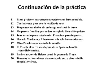 Continuación de la práctica
11. Es un profesor muy preparado pero es un irresponsable.
12. Continuemos pues con la lección de ayer.
13. Tengo muchas dudas sin embargo realizaré la tarea.
14. Me parece Damián que no has arreglado bien el fregadero.
15. Juan estudió para veterinario; Francisco para ingeniero.
16. Horacio Maricusa y Alberto son mis sobrinos mexicanos.
17. Mira Panchita comete toda la comida.
18. El Titanic el barco más lujoso de su época se hundió
irremediablemente.
19. Paris el raptor de Helena causó la guerra de Troya.
20. Tenemos varios sabores de mantecado entre ellos vainilla
chocolate y fresa.
 