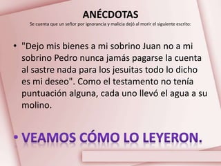 ANÉCDOTAS
Se cuenta que un señor por ignorancia y malicia dejó al morir el siguiente escrito:
• "Dejo mis bienes a mi sobrino Juan no a mi
sobrino Pedro nunca jamás pagarse la cuenta
al sastre nada para los jesuitas todo lo dicho
es mi deseo". Como el testamento no tenía
puntuación alguna, cada uno llevó el agua a su
molino.
 