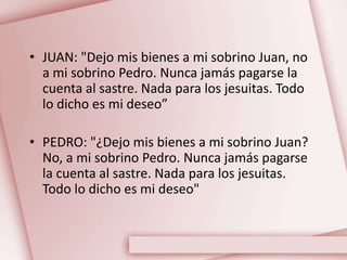 • JUAN: "Dejo mis bienes a mi sobrino Juan, no
a mi sobrino Pedro. Nunca jamás pagarse la
cuenta al sastre. Nada para los jesuitas. Todo
lo dicho es mi deseo”
• PEDRO: "¿Dejo mis bienes a mi sobrino Juan?
No, a mi sobrino Pedro. Nunca jamás pagarse
la cuenta al sastre. Nada para los jesuitas.
Todo lo dicho es mi deseo"
 