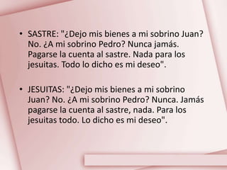 • SASTRE: "¿Dejo mis bienes a mi sobrino Juan?
No. ¿A mi sobrino Pedro? Nunca jamás.
Pagarse la cuenta al sastre. Nada para los
jesuitas. Todo lo dicho es mi deseo".
• JESUITAS: "¿Dejo mis bienes a mi sobrino
Juan? No. ¿A mi sobrino Pedro? Nunca. Jamás
pagarse la cuenta al sastre, nada. Para los
jesuitas todo. Lo dicho es mi deseo".
 