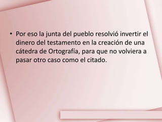 • Por eso la junta del pueblo resolvió invertir el
dinero del testamento en la creación de una
cátedra de Ortografía, para que no volviera a
pasar otro caso como el citado.
 