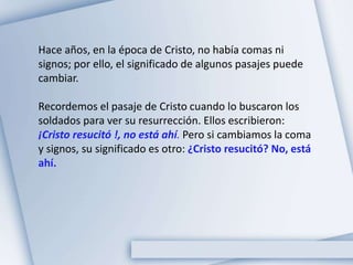 Hace años, en la época de Cristo, no había comas ni
signos; por ello, el significado de algunos pasajes puede
cambiar.
Recordemos el pasaje de Cristo cuando lo buscaron los
soldados para ver su resurrección. Ellos escribieron:
¡Cristo resucitó !, no está ahí. Pero si cambiamos la coma
y signos, su significado es otro: ¿Cristo resucitó? No, está
ahí.
 