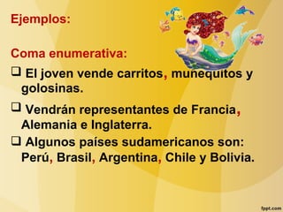 Ejemplos:
Coma enumerativa:
 El joven vende carritos, muñequitos y
golosinas.
 Vendrán representantes de Francia,
Alemania e Inglaterra.
 Algunos países sudamericanos son:
Perú, Brasil, Argentina, Chile y Bolivia.
 