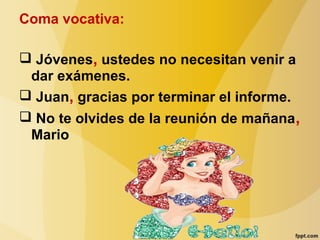 Coma vocativa:
 Jóvenes, ustedes no necesitan venir a
dar exámenes.
 Juan, gracias por terminar el informe.
 No te olvides de la reunión de mañana,
Mario
 