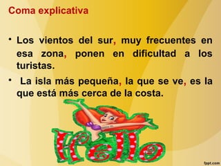 Coma explicativa
• Los vientos del sur, muy frecuentes en
esa zona, ponen en dificultad a los
turistas.
• La isla más pequeña, la que se ve, es la
que está más cerca de la costa.
 