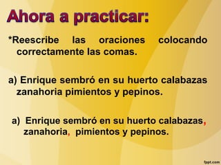 *Reescribe las oraciones colocando
correctamente las comas.
a) Enrique sembró en su huerto calabazas
zanahoria pimientos y pepinos.
a) Enrique sembró en su huerto calabazas,
zanahoria, pimientos y pepinos.
 