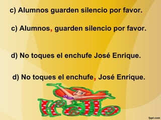 c) Alumnos guarden silencio por favor.
c) Alumnos, guarden silencio por favor.
d) No toques el enchufe José Enrique.
d) No toques el enchufe, José Enrique.
 