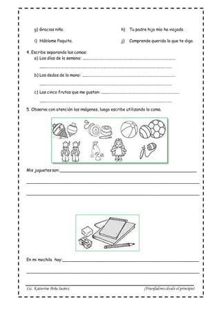 Lic. Katterine Peña Suárez ¡Triunfadores desde el principio!
g) Gracias niño. h) Tu padre hijo mío ha viajado.
i) Háblame Paquito. j) Comprende querida lo que te digo.
4. Escribe separando las comas:
a) Los días de la semana: .............................................................................................
...................................................................................................................................
b) Los dedos de la mano: .............................................................................................
...................................................................................................................................
c) Las cinco frutas que me gustan: ...............................................................................
...................................................................................................................................
5. Observa con atención las imágenes, luego escribe utilizando la coma.
Mis juguetes son:______________________________________________________
____________________________________________________________________
____________________________________________________________________
En mi mochila hay:______________________________________________________
____________________________________________________________________
 