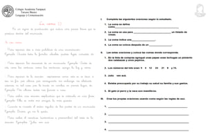 Colegio Academia Tarapacá
Tercero Básico
Lenguaje y Comunicación
La coma (,)
Es un signo de puntuación que indica una pausa breve que se
produce dentro del enunciado.
Se usa coma:
- Para separar dos o más palabras de una enumeración.
Ejemplo: Acudió toda la familia: abuelos, padres, hijos, cuñados, etc.
- Para separar las oraciones de un enunciado. Ejemplo: Antes de
irte, corre las cortinas, cierra las ventanas, apaga la luz y cierra.
- Para separar de la oración expresiones como: esto es, es decir, o
sea, en fin, por último, por consiguiente, sin embargo, no obstante,
además, en tal caso, por lo tanto, en cambio, en primer lugar, etc.
Ejemplo: Por último, todos nos fuimos a casa.
- Para aislar una oración explicativa que se intercala en una frase.
Ejemplo: Ella es, entre mis amigas, la más querida.
- Cuando se invierte el orden regular de las partes de un enunciado.
Ejemplo: Dinero, ya no le queda.
- Para aislar el vocativo (sustantivo o pronombre) del resto de la
oración. Ejemplos: Julio, ven acá.
 