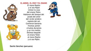 EL MONO, EL OSO Y EL ENANO
El mono Pepito
y el oso Pipón
visitan la casa
del enano Tolón.
Hablaron del bosque del
prado del amor
del verde sendero
repleto del sol.
Comieron bananas
fresitas jamón
ciruelas duraznos
y un rico melón.
Dichoso despide
el enano Tolón
al mono Pepito
y al oso Pipón.
Danilo Sánchez (peruano)