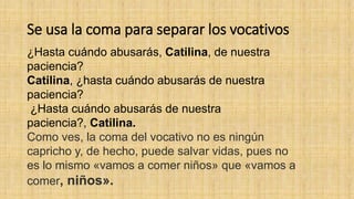 Se usa la coma para separar los vocativos
¿Hasta cuándo abusarás, Catilina, de nuestra
paciencia?
Catilina, ¿hasta cuándo abusarás de nuestra
paciencia?
¿Hasta cuándo abusarás de nuestra
paciencia?, Catilina.
Como ves, la coma del vocativo no es ningún
capricho y, de hecho, puede salvar vidas, pues no
es lo mismo «vamos a comer niños» que «vamos a
comer, niños».
 