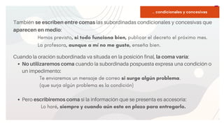START
Copy a sticky
note, then type in
your idea.
... condicionales y concesivas
También se escriben entre comas las subordinadas condicionales y concesivas que
aparecen en medio:
Hemos previsto, si todo funciona bien, publicar el decreto el próximo mes.
La profesora, aunque a mí no me guste, enseña bien.
No utilizaremos coma cuando la subordinada pospuesta expresa una condición o
un impedimento:
Pero escribiremos coma si la información que se presenta es accesoria:
Cuando la oración subordinada va situada en la posición final, la coma varía:
Te enviaremos un mensaje de correo si surge algún problema.
(que surja algún problema es la condición)
Lo haré, siempre y cuando aún este en plazo para entregarlo.
 