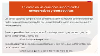 START
Copy a sticky
note, then type in
your idea. La coma en las oraciones subordinadas
comparativas y consecutivas
Las construcciones comparativas y consecutivas son estructuras que constan de dos
partes, se presentan encabezadas por un cuantificador (como, más, menos, tan…) y
no llevan coma.
Son comparativas las construcciones formadas por más… que, menos… que, tan …
como, tantos/tantas … como, etc.
Ahora trabaja más que nunca.
Son consecutivas las compuestas por tal/tales … que, tan … que, tantos/tantas… que,
de tal manera … que.
Es tan buena que no podría decir nada malo de ella.
 