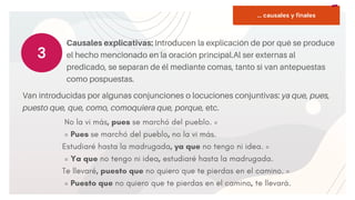 START
Copy a sticky
note, then type in
your idea.
Causales explicativas: Introducen la explicación de por qué se produce
el hecho mencionado en la oración principal.Al ser externas al
predicado, se separan de él mediante comas, tanto si van antepuestas
como pospuestas.
3
No la vi más, pues se marchó del pueblo. =
= Pues se marchó del pueblo, no la vi más.
Estudiaré hasta la madrugada, ya que no tengo ni idea. =
= Ya que no tengo ni idea, estudiaré hasta la madrugada.
Te llevaré, puesto que no quiero que te pierdas en el camino. =
= Puesto que no quiero que te pierdas en el camino, te llevará.
Van introducidas por algunas conjunciones o locuciones conjuntivas: ya que, pues,
puesto que, que, como, comoquiera que, porque, etc.
... causales y finales
 