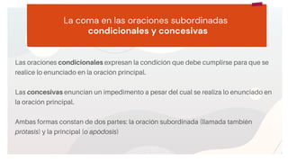 START
Copy a sticky
note, then type in
your idea. La coma en las oraciones subordinadas
condicionales y concesivas
Las oraciones condicionales expresan la condición que debe cumplirse para que se
realice lo enunciado en la oración principal.
Las concesivas enuncian un impedimento a pesar del cual se realiza lo enunciado en
la oración principal.
Ambas formas constan de dos partes: la oración subordinada (llamada también
prótasis) y la principal (o apódosis)
2
 