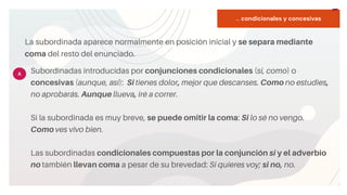 START
Copy a sticky
note, then type in
your idea.
... condicionales y concesivas
La subordinada aparece normalmente en posición inicial y se separa mediante
coma del resto del enunciado.
Subordinadas introducidas por conjunciones condicionales (si, como) o
concesivas (aunque, así): Si tienes dolor, mejor que descanses. Como no estudies,
no aprobarás. Aunque llueva, iré a correr.
Si la subordinada es muy breve, se puede omitir la coma: Si lo sé no vengo.
Como ves vivo bien.
Las subordinadas condicionales compuestas por la conjunción si y el adverbio
no también llevan coma a pesar de su brevedad: Si quieres voy; si no, no.
A
 