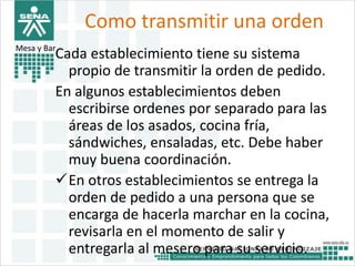 Como transmitir una orden 
Mesa y Bar 
Cada establecimiento tiene su sistema 
propio de transmitir la orden de pedido. 
En algunos establecimientos deben 
escribirse ordenes por separado para las 
áreas de los asados, cocina fría, 
sándwiches, ensaladas, etc. Debe haber 
muy buena coordinación. 
En otros establecimientos se entrega la 
orden de pedido a una persona que se 
encarga de hacerla marchar en la cocina, 
revisarla en el momento de salir y 
entregarla al mesero para su servicio. 
 