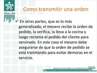 Como transmitir una orden 
Mesa y Bar 
 En otras partes, que es lo más 
generalizado, el mesero recibe la orden de 
pedido, la verifica, la lleva a la cocina y 
luego reclama el pedido del cliente para 
servírselo En este caso el mesero debe 
asegurarse de que la orden de pedido se 
está tramitando para evitar demoras en el 
servicio. 
 