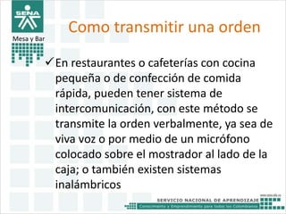 Como transmitir una orden 
Mesa y Bar 
En restaurantes o cafeterías con cocina 
pequeña o de confección de comida 
rápida, pueden tener sistema de 
intercomunicación, con este método se 
transmite la orden verbalmente, ya sea de 
viva voz o por medio de un micrófono 
colocado sobre el mostrador al lado de la 
caja; o también existen sistemas 
inalámbricos 
 