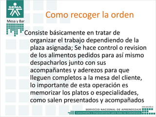 Como recoger la orden 
Mesa y Bar 
Consiste básicamente en tratar de 
organizar el trabajo dependiendo de la 
plaza asignada; Se hace control o revision 
de los alimentos pedidos para así mismo 
despacharlos junto con sus 
acompañantes y aderezos para que 
lleguen completos a la mesa del cliente, 
lo importante de esta operación es 
memorizar los platos o especialidades, 
como salen presentados y acompañados 
 