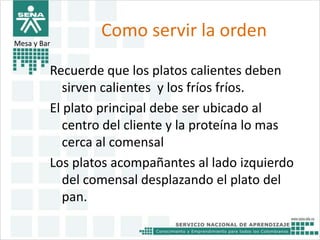 Como servir la orden 
Mesa y Bar 
Recuerde que los platos calientes deben 
sirven calientes y los fríos fríos. 
El plato principal debe ser ubicado al 
centro del cliente y la proteína lo mas 
cerca al comensal 
Los platos acompañantes al lado izquierdo 
del comensal desplazando el plato del 
pan. 
 