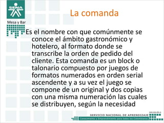 La comanda 
Mesa y Bar 
Es el nombre con que comúnmente se 
conoce el ámbito gastronómico y 
hotelero, al formato donde se 
transcribe la orden de pedido del 
cliente. Esta comanda es un block o 
talonario compuesto por juegos de 
formatos numerados en orden serial 
ascendente y a su vez el juego se 
compone de un original y dos copias 
con una misma numeración las cuales 
se distribuyen, según la necesidad 
 