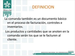 DEFINICION 
Mesa y bar 
La comanda también es un documento básico 
en el proceso de facturación, controles e 
inventarios. 
Los productos y cantidades que se anoten en la 
comanda serán los que se le facturen al 
cliente. 
 
