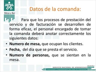 Datos de la comanda: 
Para que los procesos de prestación del 
Mesa y Bar 
servicio y de facturación se desarrollen de 
forma eficaz, el personal encargado de tomar 
la comanda deberá anotar correctamente los 
siguientes datos: 
• Numero de mesa, que ocupan los clientes. 
• Fecha, del día que se presta el servicio. 
• Numero de personas, que se sientan en la 
mesa. 
 
