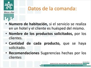 Datos de la comanda: 
Mesa y Bar 
• Numero de habitación, si el servicio se realiza 
en un hotel y el cliente es huésped del mismo. 
• Nombre de los productos solicitados, por los 
clientes. 
• Cantidad de cada producto, que se haya 
solicitado. 
• Recomendaciones Sugerencias hechas por los 
clientes 
 