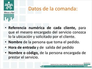 Datos de la comanda: 
Mesa y Bar 
• Referencia numérica de cada cliente, para 
que el mesero encargado del servicio conozca 
lo la ubicación y solicitado por el cliente. 
• Nombre de la persona que toma el pedido. 
• Hora de entrada y de salida del pedido 
• Nombre o código, de la persona encargada de 
prestar el servicio. 
 