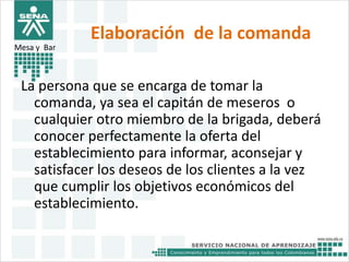Elaboración de la comanda 
Mesa y Bar 
La persona que se encarga de tomar la 
comanda, ya sea el capitán de meseros o 
cualquier otro miembro de la brigada, deberá 
conocer perfectamente la oferta del 
establecimiento para informar, aconsejar y 
satisfacer los deseos de los clientes a la vez 
que cumplir los objetivos económicos del 
establecimiento. 
 