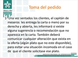 Toma del pedido 
Mesa y Bar 
1- Una vez sentados los clientes, el capitán de 
meseros les entrega la carta o menú por su 
derecha y abierta, les informará si existe 
alguna sugerencia o recomendación que no 
aparezca en la carta. También deberá 
comunicar cualquier alteración que exista en 
la oferta (algún plato que no este disponible), 
para evitar una situación incomoda en el caso 
de que el cliente solicitase ese plato. 
 