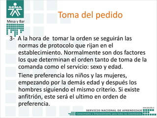 Toma del pedido 
Mesa y Bar 
3- A la hora de tomar la orden se seguirán las 
normas de protocolo que rijan en el 
establecimiento. Normalmente son dos factores 
los que determinan el orden tanto de toma de la 
comanda como el servicio: sexo y edad. 
Tiene preferencia los niños y las mujeres, 
empezando por la demás edad y después los 
hombres siguiendo el mismo criterio. Si existe 
anfitrión, este será el ultimo en orden de 
preferencia. 
 