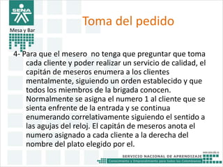 Toma del pedido 
Mesa y Bar 
4- Para que el mesero no tenga que preguntar que toma 
cada cliente y poder realizar un servicio de calidad, el 
capitán de meseros enumera a los clientes 
mentalmente, siguiendo un orden establecido y que 
todos los miembros de la brigada conocen. 
Normalmente se asigna el numero 1 al cliente que se 
sienta enfrente de la entrada y se continua 
enumerando correlativamente siguiendo el sentido a 
las agujas del reloj. El capitán de meseros anota el 
numero asignado a cada cliente a la derecha del 
nombre del plato elegido por el. 
 