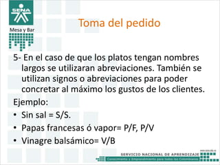 Toma del pedido 
Mesa y Bar 
5- En el caso de que los platos tengan nombres 
largos se utilizaran abreviaciones. También se 
utilizan signos o abreviaciones para poder 
concretar al máximo los gustos de los clientes. 
Ejemplo: 
• Sin sal = S/S. 
• Papas francesas ó vapor= P/F, P/V 
• Vinagre balsámico= V/B 
 