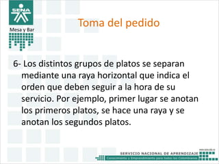 Toma del pedido 
Mesa y Bar 
6- Los distintos grupos de platos se separan 
mediante una raya horizontal que indica el 
orden que deben seguir a la hora de su 
servicio. Por ejemplo, primer lugar se anotan 
los primeros platos, se hace una raya y se 
anotan los segundos platos. 
 