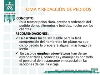 TOMA Y REDACCIÓN DE PEDIDOS 
CONCEPTO: 
Es la transcripción clara, precisa y ordenada del 
pedido de los alimentos y bebidas, hecho por los 
clientes . 
RECOMENDACIONES: 
 La escritura ha de ser legible para la fácil 
comprensión del nombre de los platos ya que 
dicho pedido lo preparará alguien más luego de 
leerlo. 
 En caso de emplear abreviaturas han de ser 
estandarizadas, conocidas y manejadas por todo 
el personal del restaurante en especial en las 
secciones de cocina y caja. 
Mesa y Bar 
 