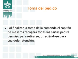 Toma del pedido 
Mesa y Bar 
7- Al finalizar la toma de la comanda el capitán 
de meseros recogerá todas las cartas pedirá 
permiso para retirarse, ofreciéndose para 
cualquier atención. 
 