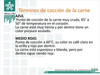 Términos de cocción de la carne 
Mesa y Bar 
• AZUL 
Punto de cocción de la carne muy cruda, 45° a 
50° de temperatura en el corazón. 
La carne está muy tierna y por dentro tiene un 
color púrpura azulado. 
MEDIO ROJO. 
Punto de cocción a 60°C, su color es café claro en 
la orilla y rojo por dentro. 
La carne está esponjosa y blanda, pero por 
dentro sigue siendo roja. 
 