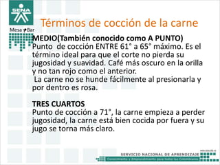 Términos de cocción de la carne 
Mesa y• Bar 
MEDIO(También conocido como A PUNTO) 
Punto de cocción ENTRE 61° a 65° máximo. Es el 
término ideal para que el corte no pierda su 
jugosidad y suavidad. Café más oscuro en la orilla 
y no tan rojo como el anterior. 
La carne no se hunde fácilmente al presionarla y 
por dentro es rosa. 
TRES CUARTOS 
Punto de cocción a 71°, la carne empieza a perder 
jugosidad, la carne está bien cocida por fuera y su 
jugo se torna más claro. 
 