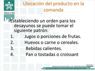 Ubicación del producto en la 
comanda 
Mesa y Bar . 
Estableciendo un orden para los 
desayunos se puede tomar el 
siguiente patrón: 
1. Jugos o porciones de frutas. 
2. Huevos o carne o cereales. 
3. Bebidas calientes. 
4. Pan o tostadas o croissant 
 