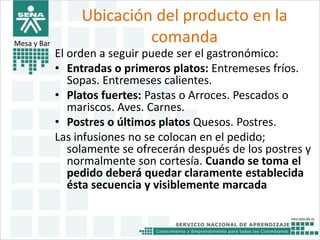 Ubicación del producto en la 
comanda Mesa y Bar 
El orden a seguir puede ser el gastronómico: 
• Entradas o primeros platos: Entremeses fríos. 
Sopas. Entremeses calientes. 
• Platos fuertes: Pastas o Arroces. Pescados o 
mariscos. Aves. Carnes. 
• Postres o últimos platos Quesos. Postres. 
Las infusiones no se colocan en el pedido; 
solamente se ofrecerán después de los postres y 
normalmente son cortesía. Cuando se toma el 
pedido deberá quedar claramente establecida 
ésta secuencia y visiblemente marcada 
 