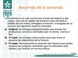 Recorrido de la comanda 
Mesa y Bar 
La comanda es un vale escrito que consta de original y dos 
copias. Una vez el capitán de meseros haya tomado el 
pedido de una mesa, entregara al mesero encargado de su 
servicio del siguiente modo la comanda: 
a) Original. Se entrega al departamento que provee los 
productos o servicios solicitados por el cliente. Cocina o 
bar. 
b) 1ª copia. Se entrega a facturación para que inicie el 
proceso de elaboración de la factura. 
c) 2ª copia. Permanecerá en posesión del mesero para poder 
conocer en cualquier momento que ha solicitado cada 
cliente y así realizar un servicio eficaz. 
 