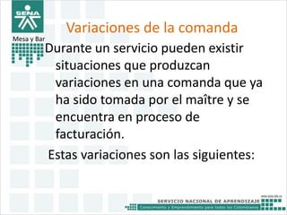 Variaciones de la comanda 
Mesa y Bar 
Durante un servicio pueden existir 
situaciones que produzcan 
variaciones en una comanda que ya 
ha sido tomada por el maître y se 
encuentra en proceso de 
facturación. 
Estas variaciones son las siguientes: 
 