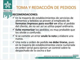 TOMA Y REDACCIÓN DE PEDIDOS 
RECOMENDACIONES: 
 En la mayoría de establecimientos de servicios de 
alimentos y bebidas se provee al empleado de 
formatos impresos para escribir en ellas el pedido 
del cliente, de no ser así se utiliza papel ordinario. 
 Evite memorizar los pedidos; es muy probable que 
los olvide o confunda. 
 Si se comete un error anule la nota y elabore una 
nueva. 
 Una nota u orden de pedido no debe tirarse, pues 
en la mayoría de establecimientos viene numerada 
en orden serial para ejercer un control sobre lo 
despachado de la cocina o bar 
Mesa y Bar 
 
