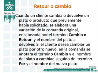 Retour o cambio 
Mesa y Bar 
Cuando un cliente cambia o devuelve un 
plato o producto que previamente 
había solicitado, se elabora una 
variación de la comanda original, 
encabezada por el termino Cambio o 
Retour y el nombre del plato a 
devolver. Si el cliente desea cambiar un 
plato por otro nuevo, en la comanda se 
anotara el termino Cambio y el nombre 
del plato a cambiar, seguido del termino 
Por y el nombre del nuevo plato 
 